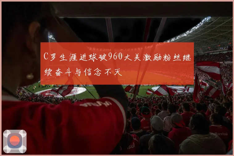 C罗生涯进球破960大关激励粉丝继续奋斗与信念不灭