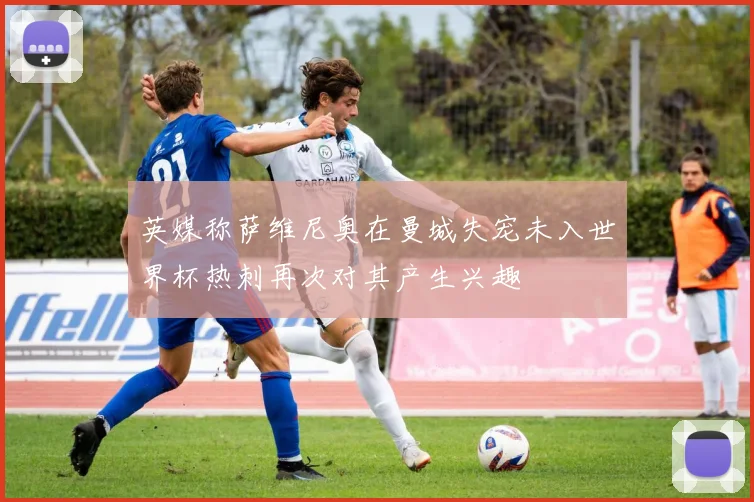 英媒称萨维尼奥在曼城失宠未入世界杯热刺再次对其产生兴趣