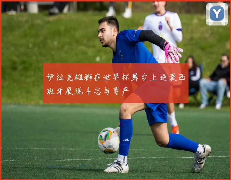 伊拉克雄狮在世界杯舞台上逆袭西班牙展现斗志与尊严