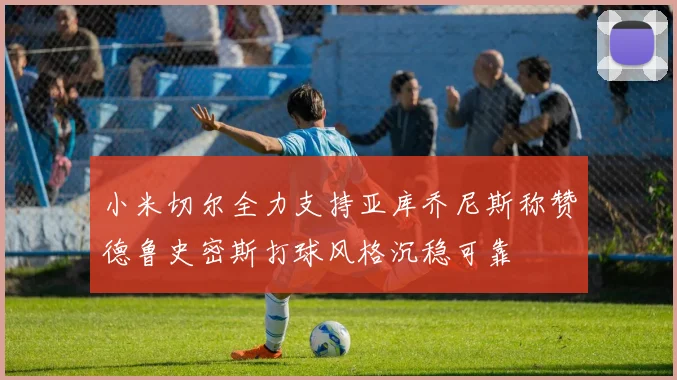 小米切尔全力支持亚库乔尼斯称赞德鲁史密斯打球风格沉稳可靠