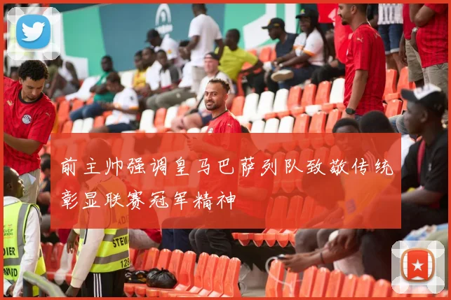 前主帅强调皇马巴萨列队致敬传统彰显联赛冠军精神