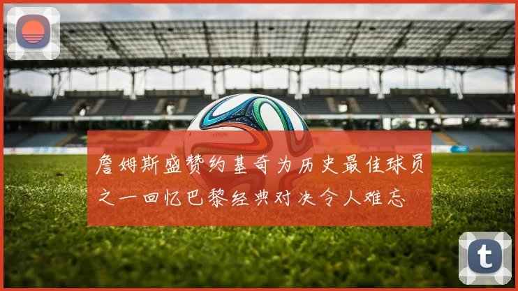 詹姆斯盛赞约基奇为历史最佳球员之一回忆巴黎经典对决令人难忘