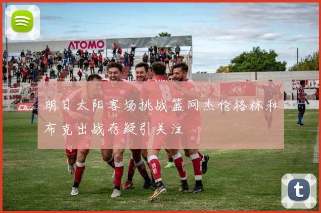 明日太阳客场挑战篮网杰伦格林和布克出战存疑引关注