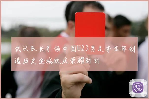 武汉队长引领中国U23男足夺亚军创造历史全城欢庆荣耀时刻