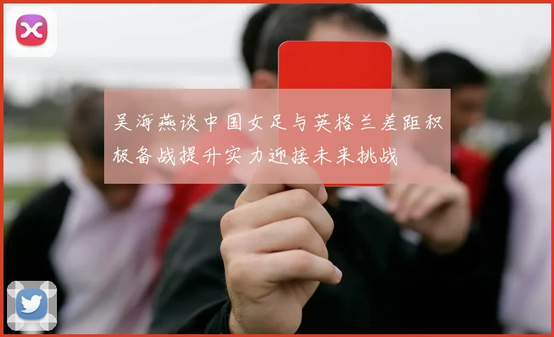 吴海燕谈中国女足与英格兰差距积极备战提升实力迎接未来挑战