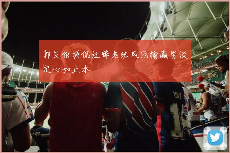 郭艾伦调侃杜锋老练风范输赢皆淡定心如止水