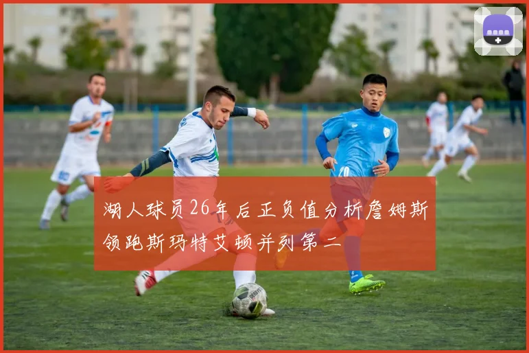 湖人球员26年后正负值分析詹姆斯领跑斯玛特艾顿并列第二