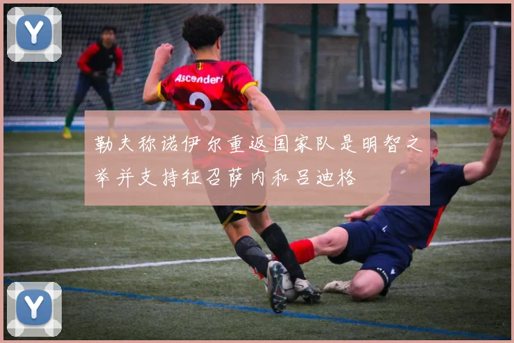 勒夫称诺伊尔重返国家队是明智之举并支持征召萨内和吕迪格
