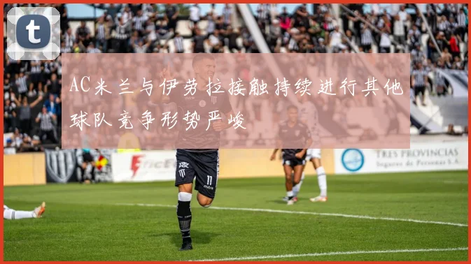 AC米兰与伊劳拉接触持续进行其他球队竞争形势严峻