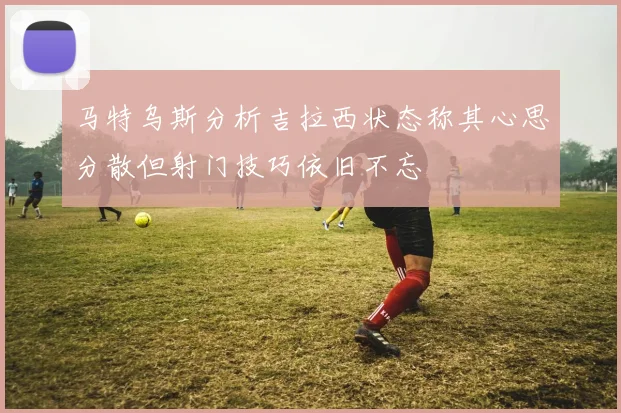 马特乌斯分析吉拉西状态称其心思分散但射门技巧依旧不忘