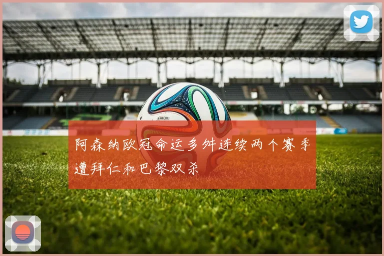 阿森纳欧冠命运多舛连续两个赛季遭拜仁和巴黎双杀