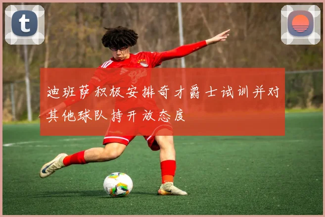 迪班萨积极安排奇才爵士试训并对其他球队持开放态度