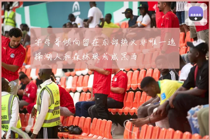 字母哥倾向留在东部热火非唯一选择湖人和森林狼或成黑马